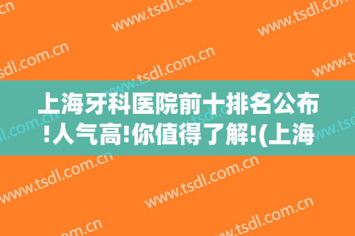 上海牙科医院前十排名公布!人气高!你值得了解!(上海医院牙科 排名)