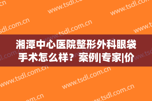 湘潭中心医院整形外科眼袋手术怎么样？案例|专家|价格，一文览尽！(湘潭中心医院美容科割眼袋)