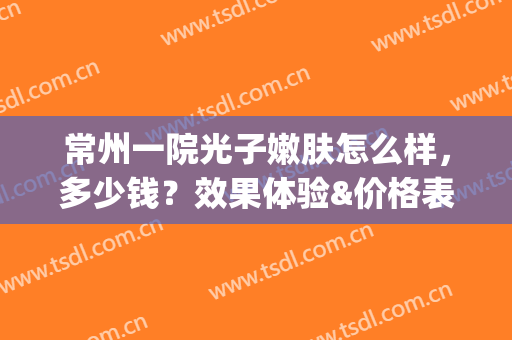 常州一院光子嫩肤怎么样，多少钱？效果体验&价格表分享，美肌功课！(苏大附一院光子嫩肤多少钱)