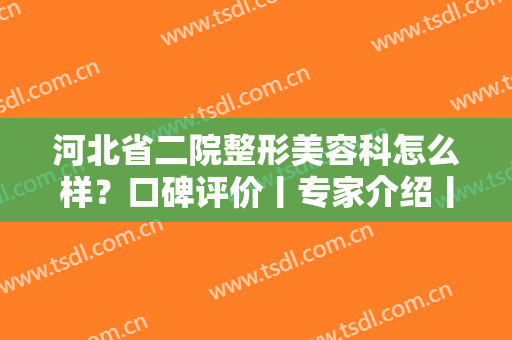 河北省二院整形美容科怎么样？口碑评价丨专家介绍丨案例图分享！附价格表
