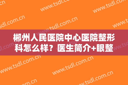 郴州人民医院中心医院整形科怎么样？医生简介+眼整形案例分享，价格曝光！