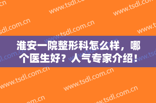 淮安一院整形科怎么样，哪个医生好？人气专家介绍！双眼皮案例+价格分享~