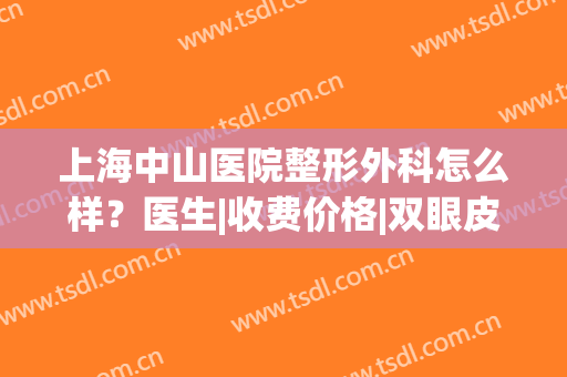 上海中山医院整形外科怎么样？医生|收费价格|双眼皮案例，超全干货！(中山医院双眼皮费用多少钱)