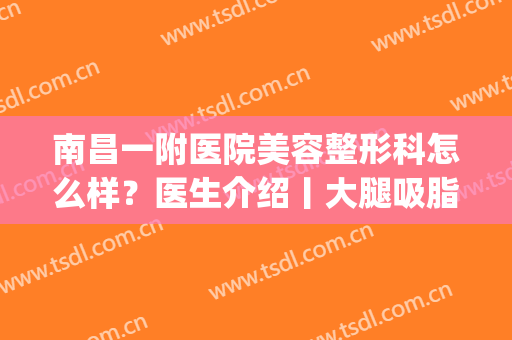南昌一附医院美容整形科怎么样？医生介绍丨大腿吸脂效果图分享！(南昌大学附属第一医院整形美容科)