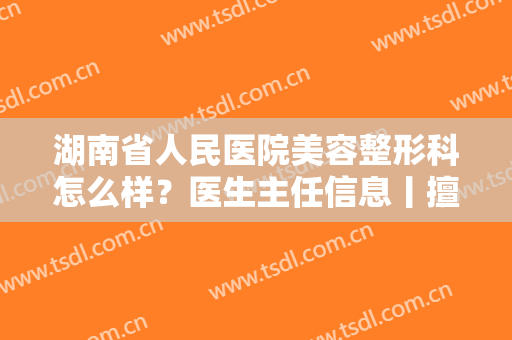 湖南省人民医院美容整形科怎么样？医生主任信息丨擅长项目丨价格表更新