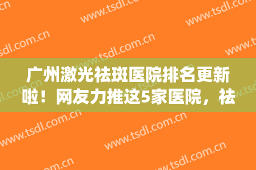 广州激光祛斑医院排名更新啦！网友力推这5家医院，祛斑能力超赞！(广州激光祛斑最好的医院)