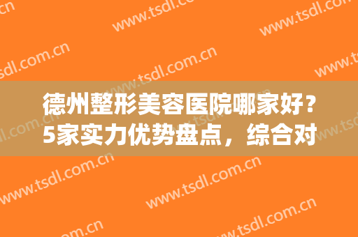 德州整形美容医院哪家好？5家实力优势盘点，综合对比，各有千秋！(德州比较好的整形医院)