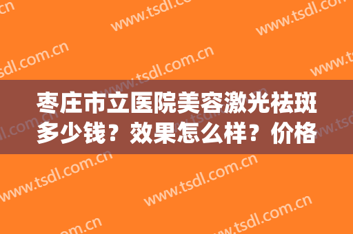 枣庄市立医院美容激光祛斑多少钱？效果怎么样？价格表+案例(枣庄市立医院美容科门诊时间)