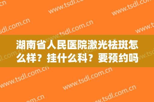 湖南省人民医院激光祛斑怎么样？挂什么科？要预约吗？附价目表+案例(湖南省人民医院祛斑多少钱)