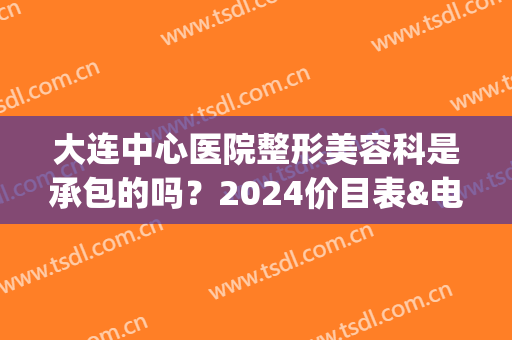 大连中心医院整形美容科是承包的吗？2024价目表&电话号码&双眼皮整形案例(大连中心医院美容科是个人承包的吗)