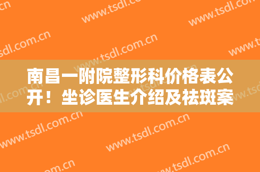 南昌一附院整形科价格表公开！坐诊医生介绍及祛斑案例反馈，指南针！