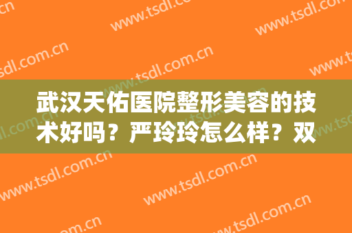 武汉天佑医院整形美容的技术好吗？严玲玲怎么样？双眼皮案例get！(武汉天佑医院割双眼皮哪个医生好)