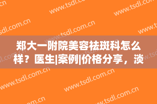郑大一附院美容祛斑科怎么样？医生|案例|价格分享，淡斑美肌指南！(郑州一附院有美容科吗)