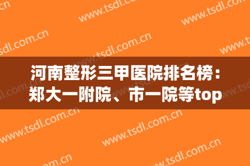 河南整形三甲医院排名榜：郑大一附院、市一院等top3，科室实力强！(河南公立医院整形科排名)