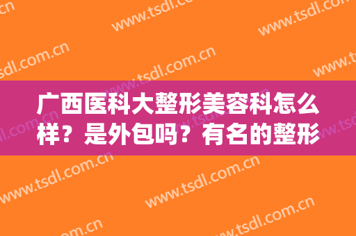 广西医科大整形美容科怎么样？是外包吗？有名的整形医生盘点！(广西医科大学整形医院怎么样)
