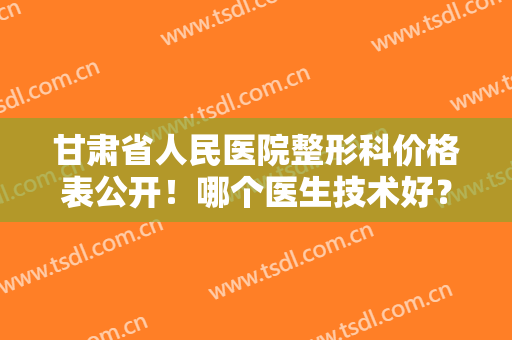 甘肃省人民医院整形科价格表公开！哪个医生技术好？专家加双眼皮案例欣赏！