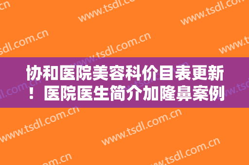 协和医院美容科价目表更新！医院医生简介加隆鼻案例分享，术前避雷！