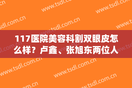 117医院美容科割双眼皮怎么样？卢鑫、张旭东两位人气医生+案例分享！(杭州117张旭东双眼皮)