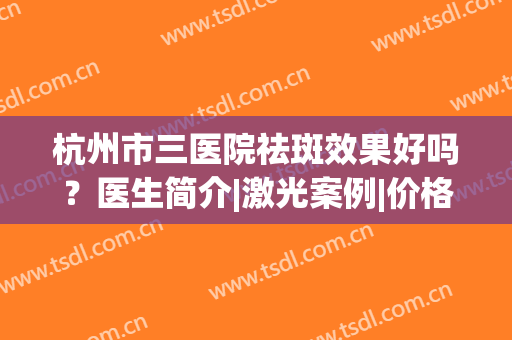 杭州市三医院祛斑效果好吗？医生简介|激光案例|价格分享！美肌干货~(杭州三院祛斑多少钱)