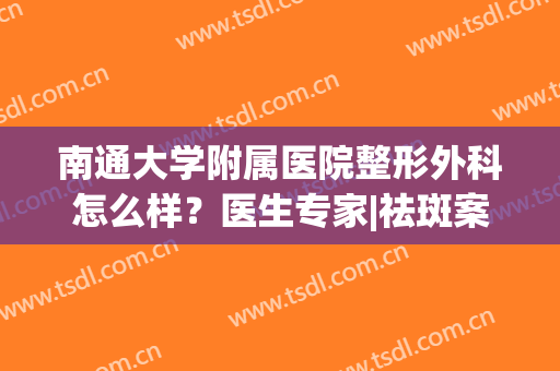 南通大学附属医院整形外科怎么样？医生专家|祛斑案例|价格分享！(南通附属医院美容科怎么样)