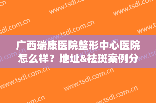 广西瑞康医院整形中心医院怎么样？地址&祛斑案例分享，正规科室介绍！(南宁瑞康医院整形美容科怎么样)