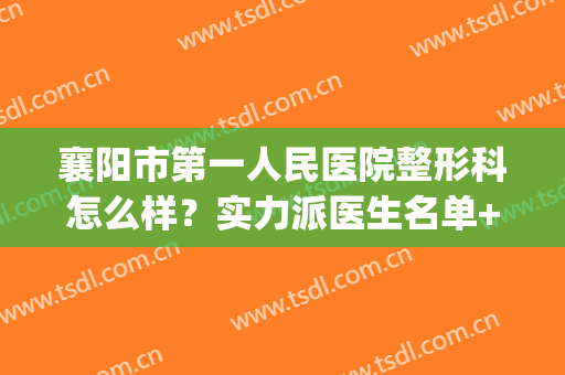 襄阳市第一人民医院整形科怎么样？实力派医生名单+隆胸案例曝光(襄阳第一人民医院医疗美容科)