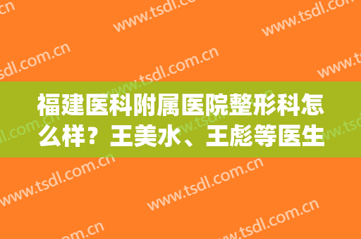 福建医科附属医院整形科怎么样？王美水、王彪等医生信息公布！(福建医大附属第一医院 整形美容)