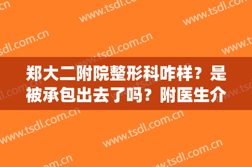 郑大二附院整形科咋样？是被承包出去了吗？附医生介绍+价格表更新(郑大二附院美容科是承包的吗)