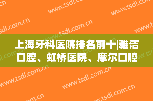 上海牙科医院排名前十|雅洁口腔、虹桥医院、摩尔口腔等医院排名都比较靠前哦！