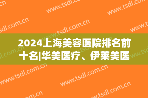 2024上海美容医院排名前十名|华美医疗、伊莱美医疗、美莱医疗等资质技术大比拼！