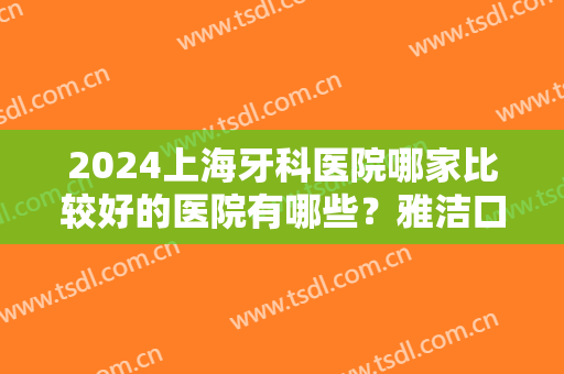 2024上海牙科医院哪家比较好的医院有哪些？雅洁口腔、虹桥医院、摩尔口腔等技术都不错！