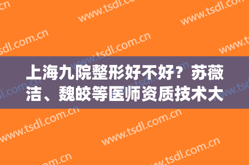 上海九院整形好不好？苏薇洁、魏皎等医师资质技术大比拼！附案例(上海九院整形医生怎么样)