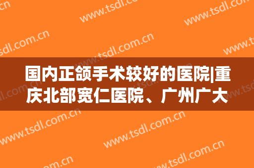 国内正颌手术较好的医院|重庆北部宽仁医院、广州广大医疗、广西爱思特整形等医院技术值得信赖！