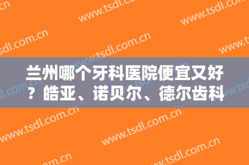 兰州哪个牙科医院便宜又好？皓亚、诺贝尔、德尔齿科等5家连锁口腔，mark！