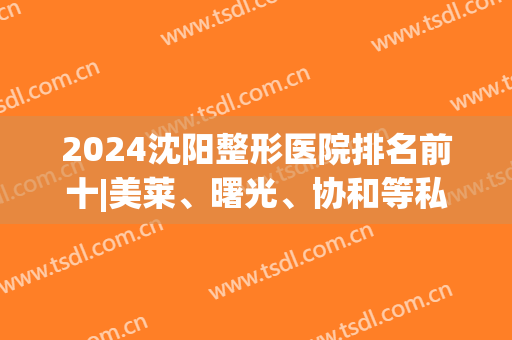 2024沈阳整形医院排名前十|美莱、曙光、协和等私立盘点，各具特色口碑高分！