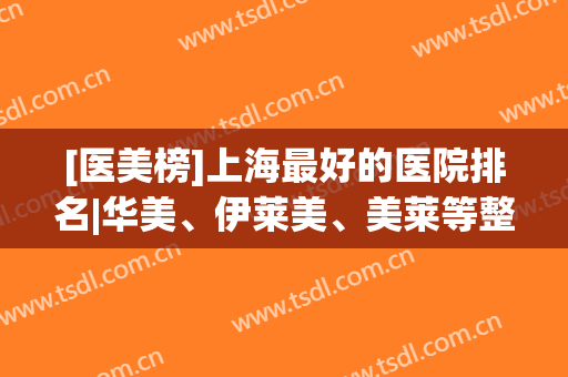 [医美榜]上海最好的医院排名|华美、伊莱美、美莱等整形专科口碑炸裂！
