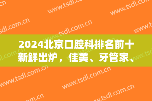 2024北京口腔科排名前十新鲜出炉，佳美、牙管家、中诺等力争榜首(北京口腔医院排名前三的)