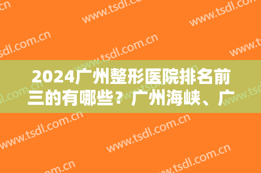 2024广州整形医院排名前三的有哪些？广州海峡、广州广大、广州星团等医院基本信息介绍！