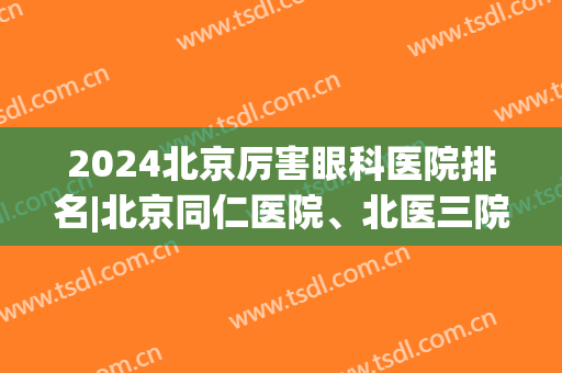 2024北京厉害眼科医院排名|北京同仁医院、北医三院、北京大学人民医院技术值得信赖！