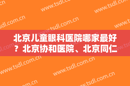 北京儿童眼科医院哪家最好？北京协和医院、北京同仁医院等概况分享！有案例哦