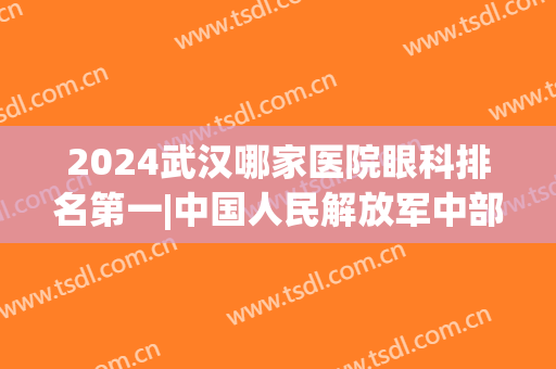 2024武汉哪家医院眼科排名第一|中国人民解放军中部战区总医院、湖北省第三人民医院等基本信息分享！