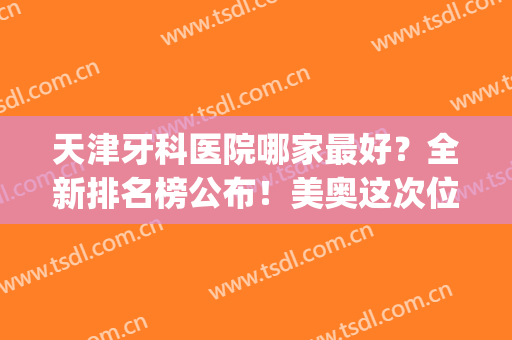 天津牙科医院哪家最好？全新排名榜公布！美奥这次位列榜首！(天津牙科医院排名前十盘点)