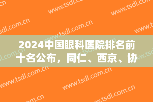 2024中国眼科医院排名前十名公布，同仁、西京、协和等，值得信赖(中国眼科排名前十的医院2024)