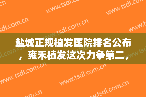 盐城正规植发医院排名公布，雍禾植发这次力争第二，附价格表(盐城植发费用)