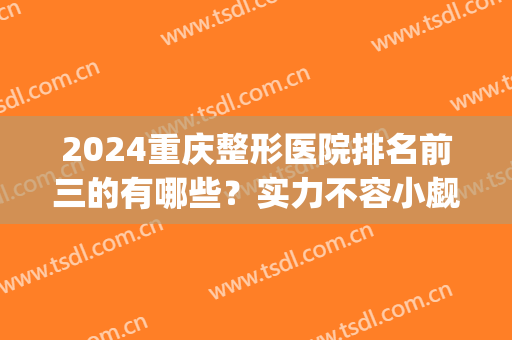 2024重庆整形医院排名前三的有哪些？实力不容小觑，任选不踩雷(重庆整形三甲医院排名)