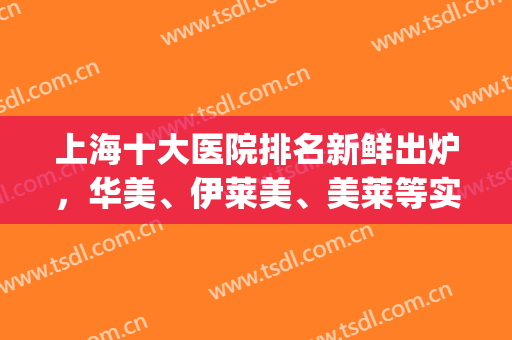 上海十大医院排名新鲜出炉，华美、伊莱美、美莱等实力上榜！(上海排名前十的医美医院)