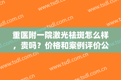 重医附一院激光祛斑怎么样，贵吗？价格和案例评价公开，美肌指南针！(重庆医院激光祛斑排名)