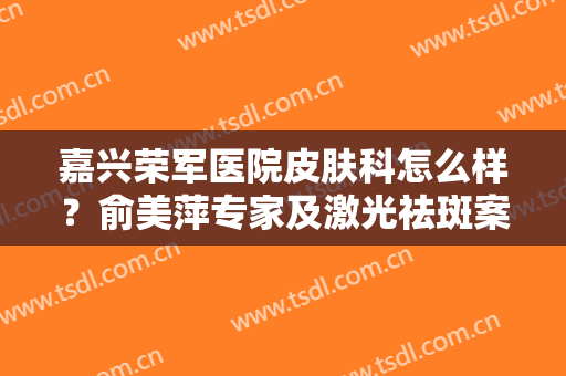 嘉兴荣军医院皮肤科怎么样？俞美萍专家及激光祛斑案例分享，淡斑干货！