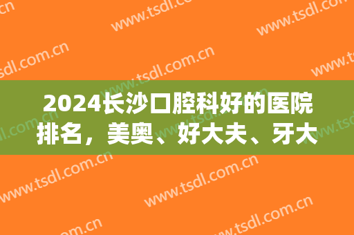 2024长沙口腔科好的医院排名，美奥、好大夫、牙大夫等排名靠前！(长沙好大夫口腔和美奥口腔哪个好)