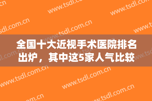 全国十大近视手术医院排名出炉，其中这5家人气比较高，值得信赖！(全国近视手术最好的医院排名)